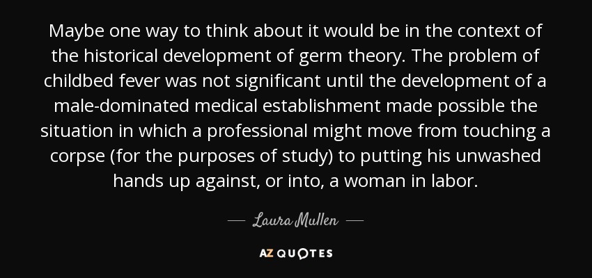 Maybe one way to think about it would be in the context of the historical development of germ theory. The problem of childbed fever was not significant until the development of a male-dominated medical establishment made possible the situation in which a professional might move from touching a corpse (for the purposes of study) to putting his unwashed hands up against, or into, a woman in labor. - Laura Mullen