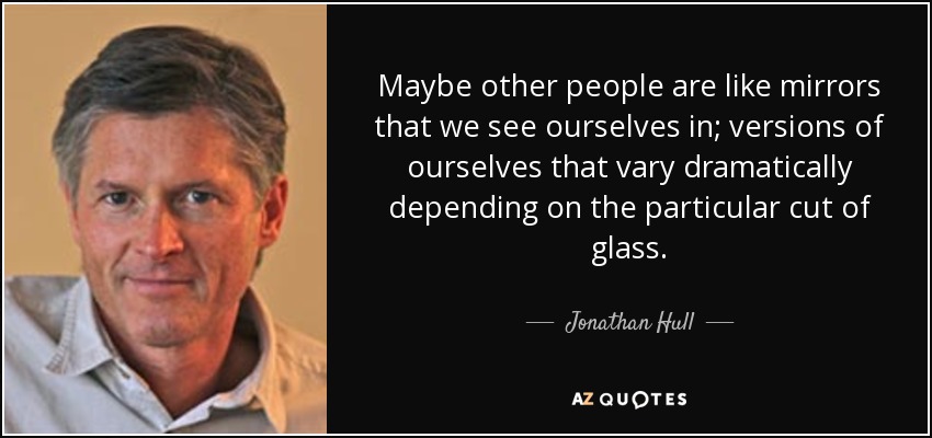 Maybe other people are like mirrors that we see ourselves in; versions of ourselves that vary dramatically depending on the particular cut of glass. - Jonathan Hull