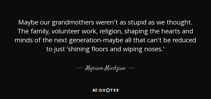 Maybe our grandmothers weren't as stupid as we thought. The family, volunteer work, religion, shaping the hearts and minds of the next generation-maybe all that can't be reduced to just 'shining floors and wiping noses.' - Myriam Miedzian