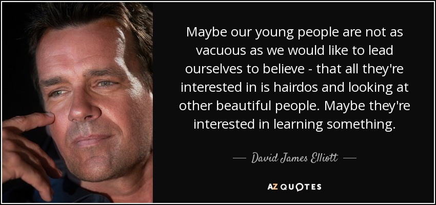 Maybe our young people are not as vacuous as we would like to lead ourselves to believe - that all they're interested in is hairdos and looking at other beautiful people. Maybe they're interested in learning something. - David James Elliott