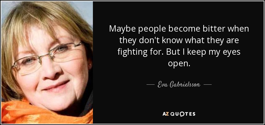 Maybe people become bitter when they don't know what they are fighting for. But I keep my eyes open. - Eva Gabrielsson