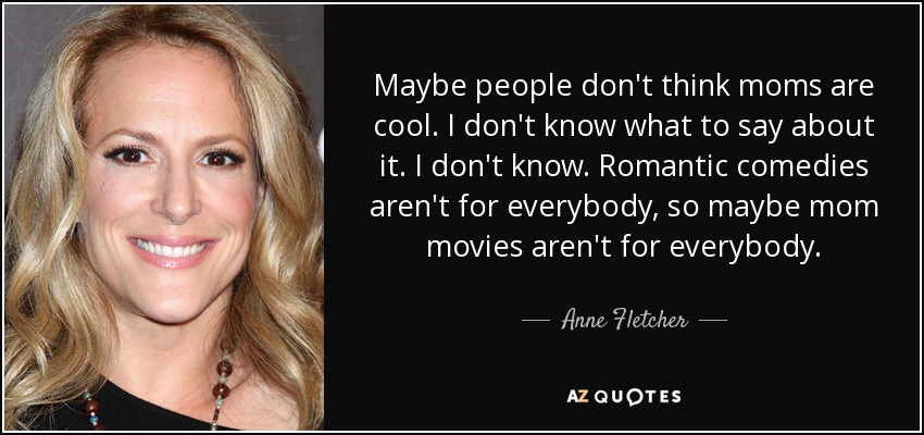 Maybe people don't think moms are cool. I don't know what to say about it. I don't know. Romantic comedies aren't for everybody, so maybe mom movies aren't for everybody. - Anne Fletcher