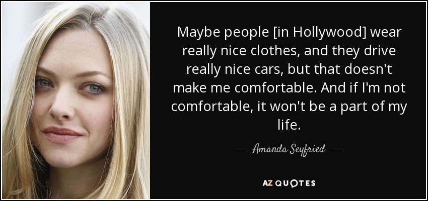 Maybe people [in Hollywood] wear really nice clothes, and they drive really nice cars, but that doesn't make me comfortable. And if I'm not comfortable, it won't be a part of my life. - Amanda Seyfried