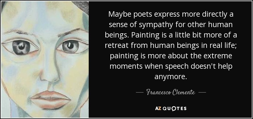 Maybe poets express more directly a sense of sympathy for other human beings. Painting is a little bit more of a retreat from human beings in real life; painting is more about the extreme moments when speech doesn't help anymore. - Francesco Clemente