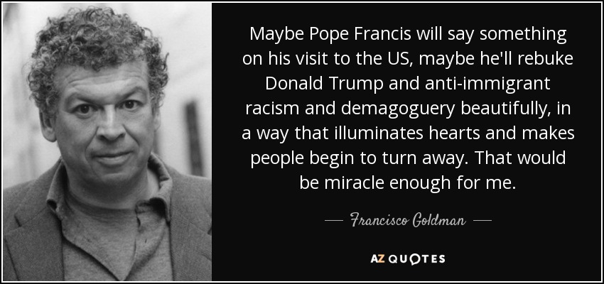 Maybe Pope Francis will say something on his visit to the US, maybe he'll rebuke Donald Trump and anti-immigrant racism and demagoguery beautifully, in a way that illuminates hearts and makes people begin to turn away. That would be miracle enough for me. - Francisco Goldman