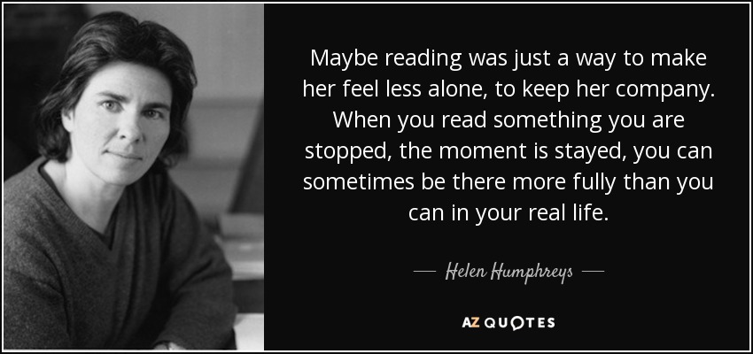 Maybe reading was just a way to make her feel less alone, to keep her company. When you read something you are stopped, the moment is stayed, you can sometimes be there more fully than you can in your real life. - Helen Humphreys