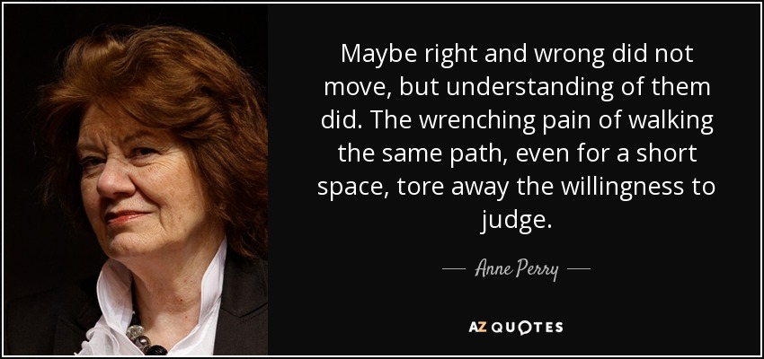 Maybe right and wrong did not move, but understanding of them did. The wrenching pain of walking the same path, even for a short space, tore away the willingness to judge. - Anne Perry