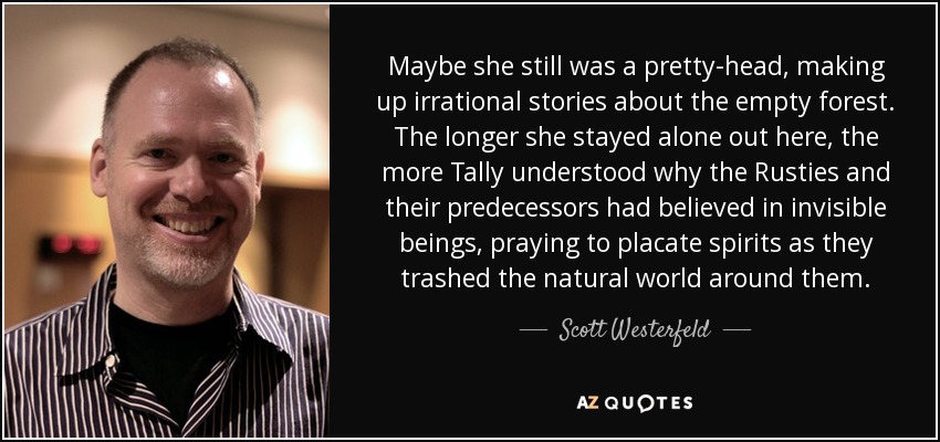 Maybe she still was a pretty-head, making up irrational stories about the empty forest. The longer she stayed alone out here, the more Tally understood why the Rusties and their predecessors had believed in invisible beings, praying to placate spirits as they trashed the natural world around them. - Scott Westerfeld