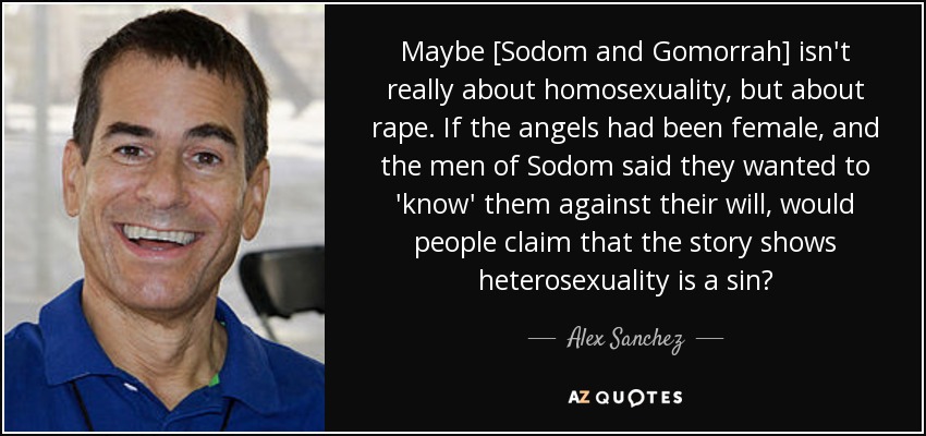 Maybe [Sodom and Gomorrah] isn't really about homosexuality, but about rape. If the angels had been female, and the men of Sodom said they wanted to 'know' them against their will, would people claim that the story shows heterosexuality is a sin? - Alex Sanchez