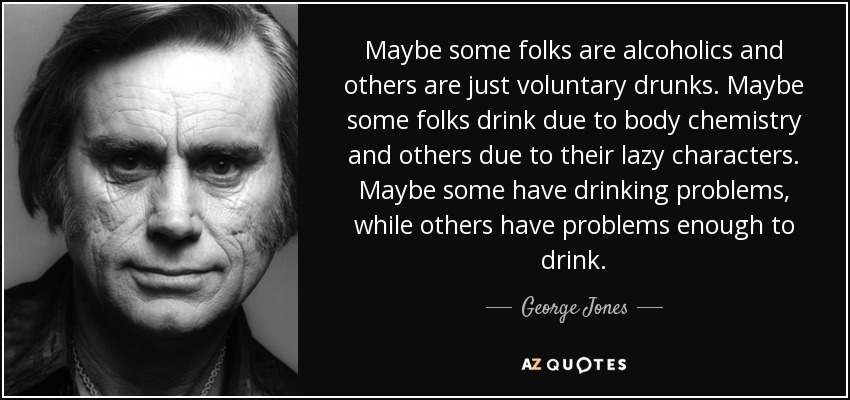 Maybe some folks are alcoholics and others are just voluntary drunks. Maybe some folks drink due to body chemistry and others due to their lazy characters. Maybe some have drinking problems, while others have problems enough to drink. - George Jones