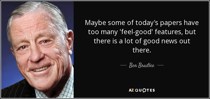 Maybe some of today's papers have too many 'feel-good' features, but there is a lot of good news out there. - Ben Bradlee