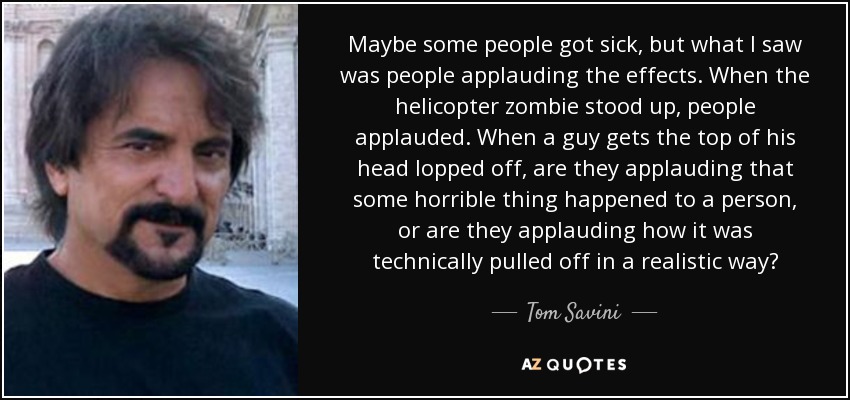 Maybe some people got sick, but what I saw was people applauding the effects. When the helicopter zombie stood up, people applauded. When a guy gets the top of his head lopped off, are they applauding that some horrible thing happened to a person, or are they applauding how it was technically pulled off in a realistic way? - Tom Savini