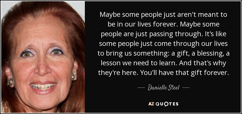 Maybe some people just aren't meant to be in our lives forever. Maybe some people are just passing through. It's like some people just come through our lives to bring us something: a gift, a blessing, a lesson we need to learn. And that's why they're here. You'll have that gift forever. - Danielle Steel
