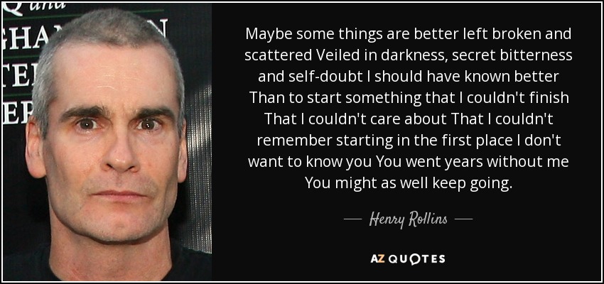 Maybe some things are better left broken and scattered Veiled in darkness, secret bitterness and self-doubt I should have known better Than to start something that I couldn't finish That I couldn't care about That I couldn't remember starting in the first place I don't want to know you You went years without me You might as well keep going. - Henry Rollins