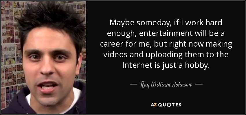 Maybe someday, if I work hard enough, entertainment will be a career for me, but right now making videos and uploading them to the Internet is just a hobby. - Ray William Johnson