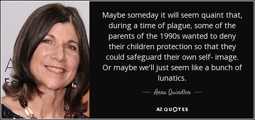 Maybe someday it will seem quaint that, during a time of plague, some of the parents of the 1990s wanted to deny their children protection so that they could safeguard their own self- image. Or maybe we'll just seem like a bunch of lunatics. - Anna Quindlen