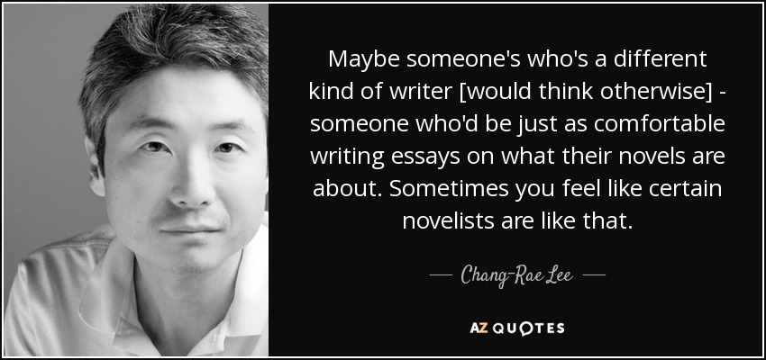 Maybe someone's who's a different kind of writer [would think otherwise] - someone who'd be just as comfortable writing essays on what their novels are about. Sometimes you feel like certain novelists are like that. - Chang-Rae Lee