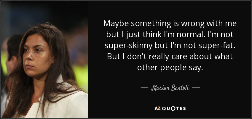 Maybe something is wrong with me but I just think I'm normal. I'm not super-skinny but I'm not super-fat. But I don't really care about what other people say. - Marion Bartoli