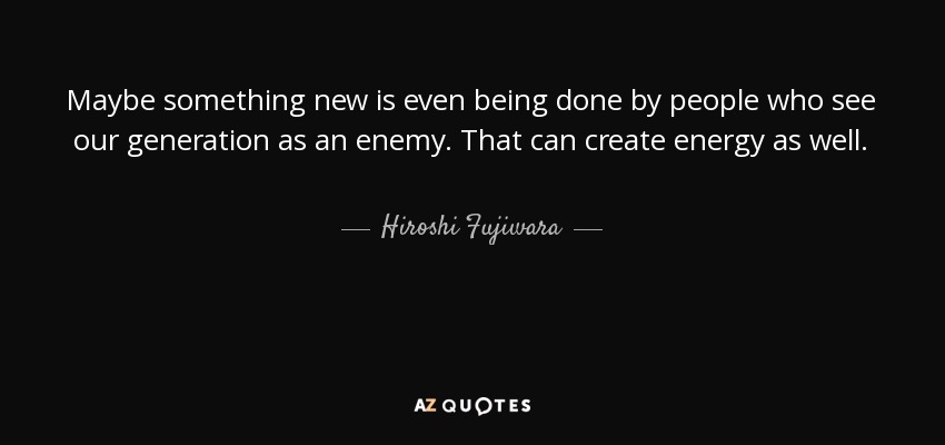Maybe something new is even being done by people who see our generation as an enemy. That can create energy as well. - Hiroshi Fujiwara