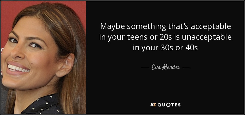 Maybe something that's acceptable in your teens or 20s is unacceptable in your 30s or 40s - Eva Mendes