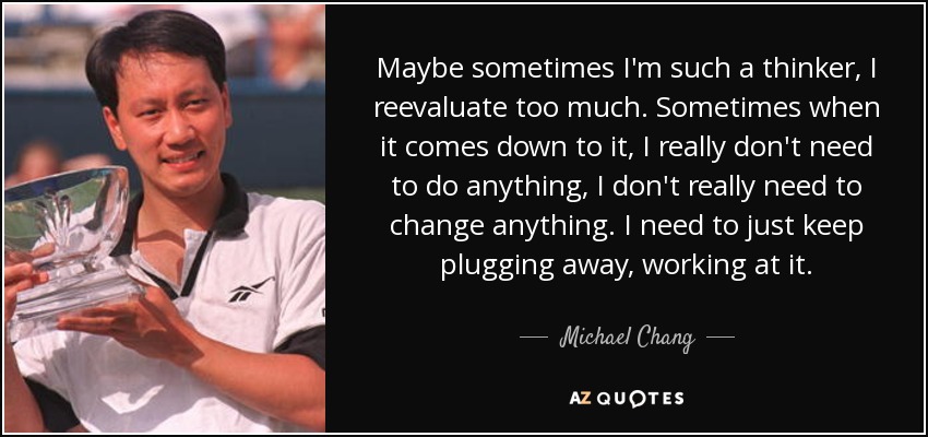 Maybe sometimes I'm such a thinker, I reevaluate too much. Sometimes when it comes down to it, I really don't need to do anything, I don't really need to change anything. I need to just keep plugging away, working at it. - Michael Chang