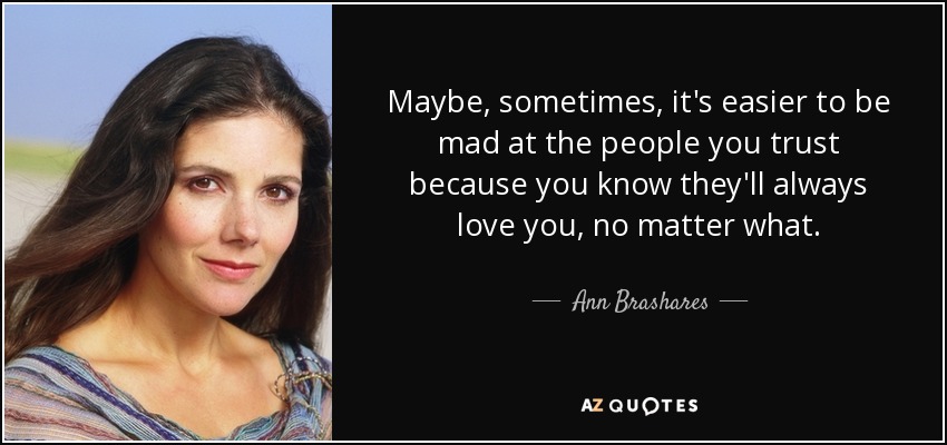 Maybe, sometimes, it's easier to be mad at the people you trust because you know they'll always love you, no matter what. - Ann Brashares