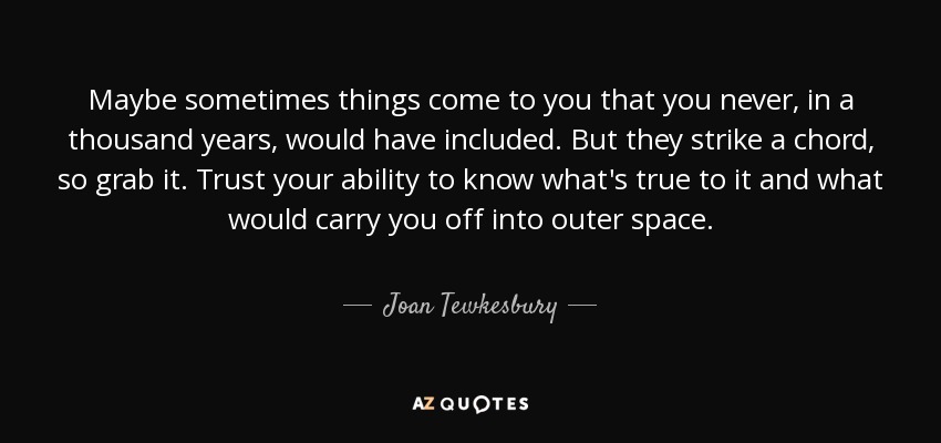Maybe sometimes things come to you that you never, in a thousand years, would have included. But they strike a chord, so grab it. Trust your ability to know what's true to it and what would carry you off into outer space. - Joan Tewkesbury