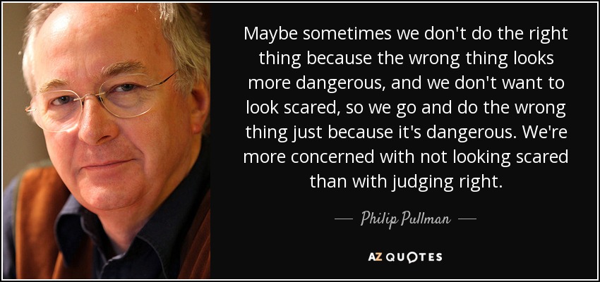 Maybe sometimes we don't do the right thing because the wrong thing looks more dangerous, and we don't want to look scared, so we go and do the wrong thing just because it's dangerous. We're more concerned with not looking scared than with judging right. - Philip Pullman