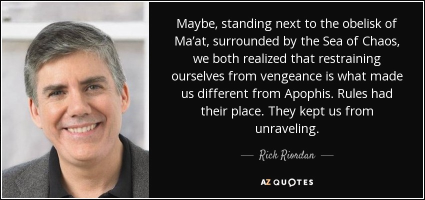 Maybe, standing next to the obelisk of Ma’at, surrounded by the Sea of Chaos, we both realized that restraining ourselves from vengeance is what made us different from Apophis. Rules had their place. They kept us from unraveling. - Rick Riordan