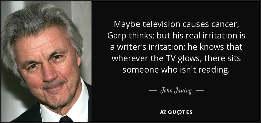 Maybe television causes cancer, Garp thinks; but his real irritation is a writer's irritation: he knows that wherever the TV glows, there sits someone who isn't reading. - John Irving