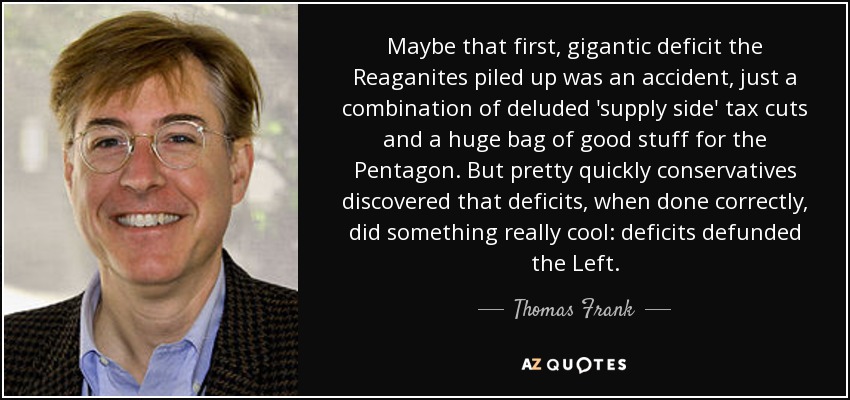 Maybe that first, gigantic deficit the Reaganites piled up was an accident, just a combination of deluded 'supply side' tax cuts and a huge bag of good stuff for the Pentagon. But pretty quickly conservatives discovered that deficits, when done correctly, did something really cool: deficits defunded the Left. - Thomas Frank