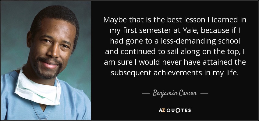 Maybe that is the best lesson I learned in my first semester at Yale, because if I had gone to a less-demanding school and continued to sail along on the top, I am sure I would never have attained the subsequent achievements in my life. - Benjamin Carson