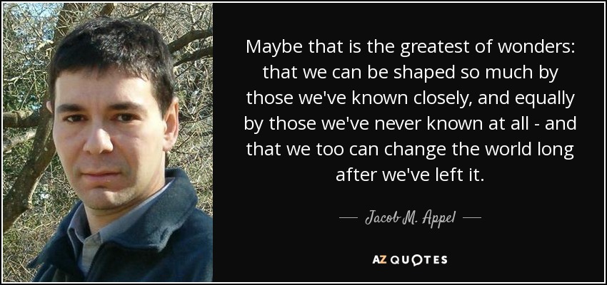 Maybe that is the greatest of wonders: that we can be shaped so much by those we've known closely, and equally by those we've never known at all - and that we too can change the world long after we've left it. - Jacob M. Appel