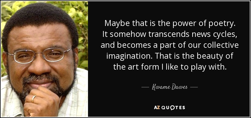 Maybe that is the power of poetry. It somehow transcends news cycles, and becomes a part of our collective imagination. That is the beauty of the art form I like to play with. - Kwame Dawes