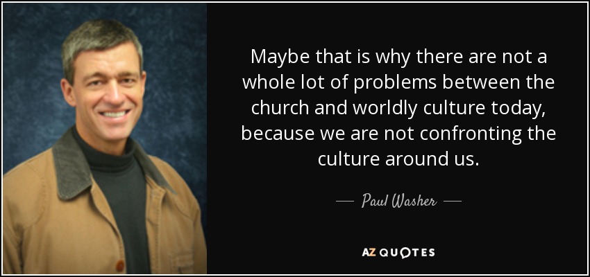 Maybe that is why there are not a whole lot of problems between the church and worldly culture today, because we are not confronting the culture around us. - Paul Washer
