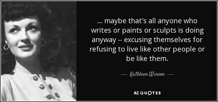 ... maybe that's all anyone who writes or paints or sculpts is doing anyway -- excusing themselves for refusing to live like other people or be like them. - Kathleen Winsor