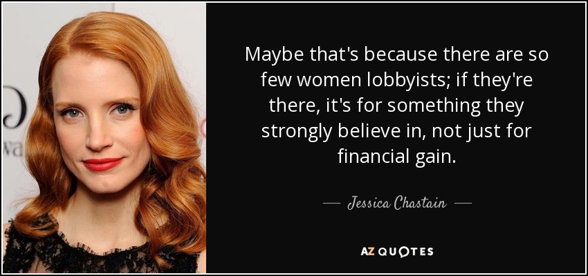 Maybe that's because there are so few women lobbyists; if they're there, it's for something they strongly believe in, not just for financial gain. - Jessica Chastain