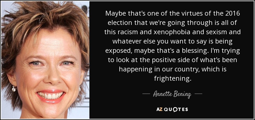 Maybe that's one of the virtues of the 2016 election that we're going through is all of this racism and xenophobia and sexism and whatever else you want to say is being exposed, maybe that's a blessing. I'm trying to look at the positive side of what's been happening in our country, which is frightening. - Annette Bening