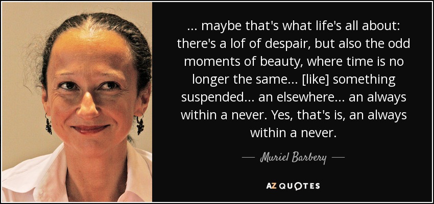 . . . maybe that's what life's all about: there's a lof of despair, but also the odd moments of beauty, where time is no longer the same . . . [like] something suspended . . . an elsewhere . . . an always within a never. Yes, that's is, an always within a never. - Muriel Barbery