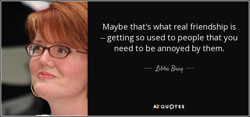 Maybe that's what real friendship is -- getting so used to people that you need to be annoyed by them. - Libba Bray