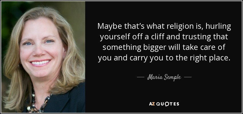 Maybe that’s what religion is, hurling yourself off a cliff and trusting that something bigger will take care of you and carry you to the right place. - Maria Semple