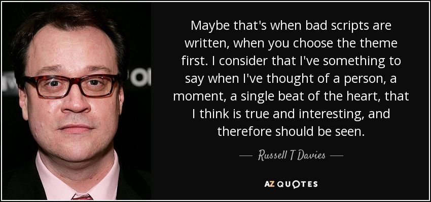 Maybe that's when bad scripts are written, when you choose the theme first. I consider that I've something to say when I've thought of a person, a moment, a single beat of the heart, that I think is true and interesting, and therefore should be seen. - Russell T Davies