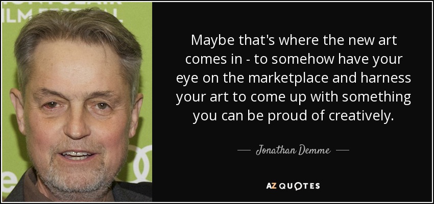 Maybe that's where the new art comes in - to somehow have your eye on the marketplace and harness your art to come up with something you can be proud of creatively. - Jonathan Demme