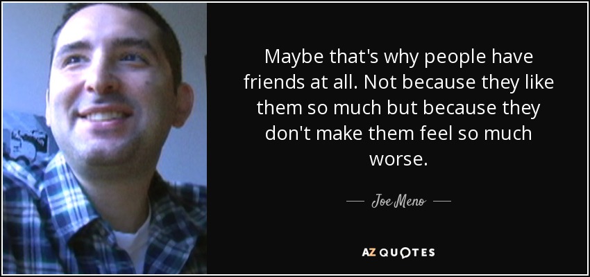 Maybe that's why people have friends at all. Not because they like them so much but because they don't make them feel so much worse. - Joe Meno