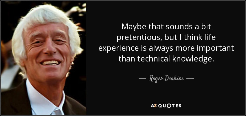Maybe that sounds a bit pretentious, but I think life experience is always more important than technical knowledge. - Roger Deakins