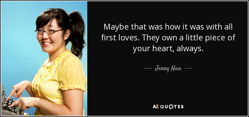 Maybe that was how it was with all first loves. They own a little piece of your heart, always. - Jenny Han