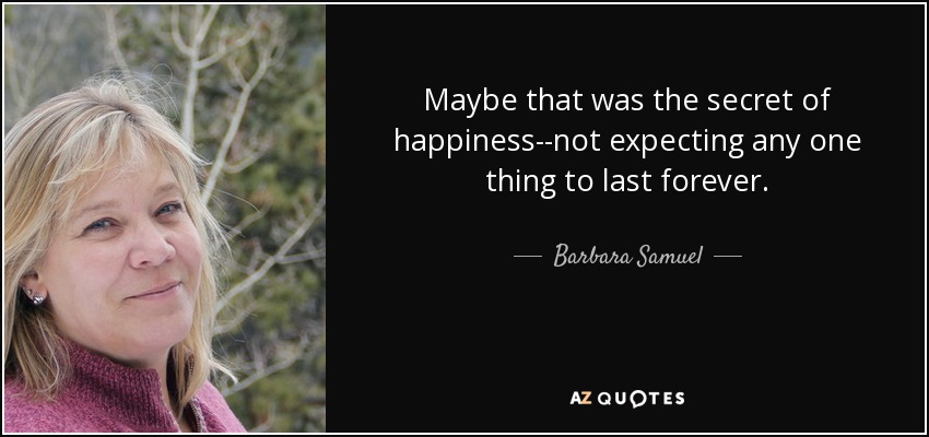 Maybe that was the secret of happiness--not expecting any one thing to last forever. - Barbara Samuel
