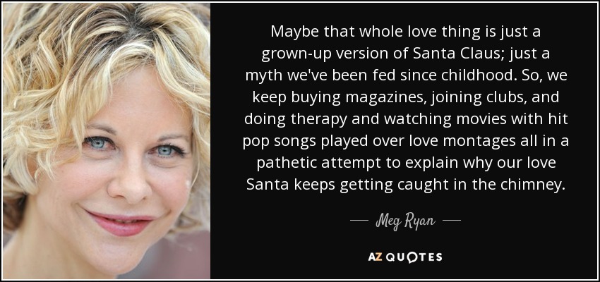 Maybe that whole love thing is just a grown-up version of Santa Claus; just a myth we've been fed since childhood. So, we keep buying magazines, joining clubs, and doing therapy and watching movies with hit pop songs played over love montages all in a pathetic attempt to explain why our love Santa keeps getting caught in the chimney. - Meg Ryan