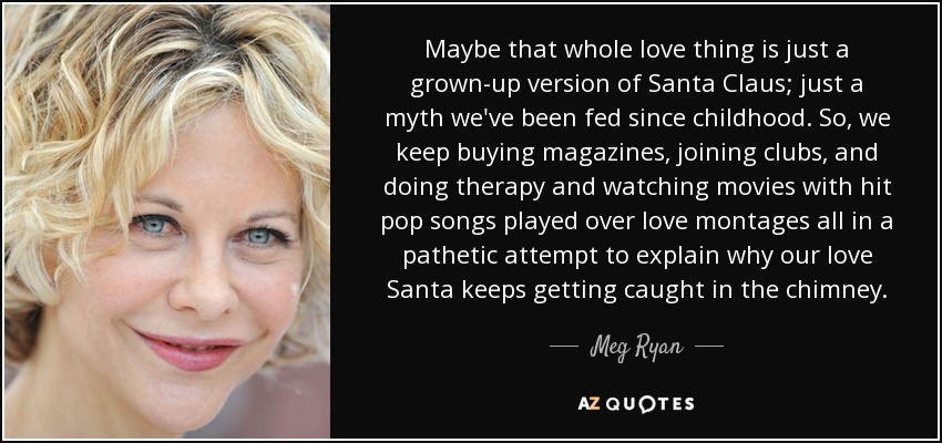 Maybe that whole love thing is just a grown-up version of Santa Claus; just a myth we've been fed since childhood. So, we keep buying magazines, joining clubs, and doing therapy and watching movies with hit pop songs played over love montages all in a pathetic attempt to explain why our love Santa keeps getting caught in the chimney. - Meg Ryan