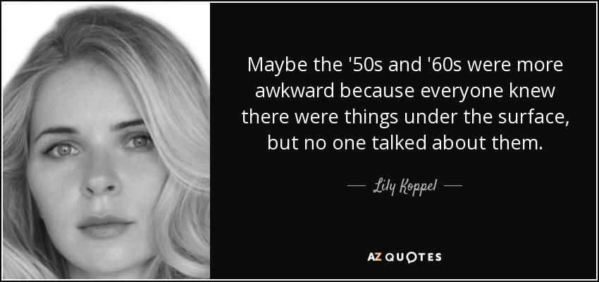 Maybe the '50s and '60s were more awkward because everyone knew there were things under the surface, but no one talked about them. - Lily Koppel